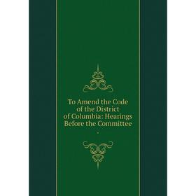 Книга To Amend the Code of the District of Columbia: Hearings Before the Committee.
Книга To Amend the Code of the District of Columbia: Hearings Before the Committee.