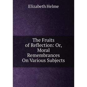 Книга The Fruits of Reflection: Or, Moral Remembrances On Various Subjects. Elizabeth Helme
Книга The Fruits of Reflection: Or, Moral Remembrances On Various Subjects. Elizabeth Helme