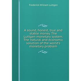 Книга A sound, honest, true and stable money. The Luttgen monetary system. The natural and economic solution of the world's monetary problem
Книга A sound, honest, true and stable money. The Luttgen monetary system. The natural and economic solution of the world's monetary problem