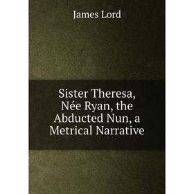 Книга Sister Theresa, Née Ryan, the Abducted Nun, a Metrical Narrative. James Lord
Книга Sister Theresa, Née Ryan, the Abducted Nun, a Metrical Narrative. James Lord