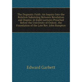 Книга The Dogmatic Faith: An Inquiry Into the Relation Subsisting Between Revelation and Dogma; in Eight Lectures Preached Before the University of Ox
Книга The Dogmatic Faith: An Inquiry Into the Relation Subsisting Between Revelation and Dogma; in Eight Lectures Preached Before the University of Ox