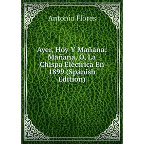 Книга Ayer, Hoy Y Mañana: Mañana, Ó, La Chispa Eléctrica En 1899 (Spanish Edition)
Книга Ayer, Hoy Y Mañana: Mañana, Ó, La Chispa Eléctrica En 1899 (Spanish Edition)