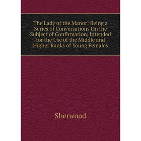 Книга The Lady of the Manor: Being a Series of Conversations On the Subject of Confirmation, Intended for the Use of the Middle and Higher Ranks of Yo
Книга The Lady of the Manor: Being a Series of Conversations On the Subject of Confirmation, Intended for the Use of the Middle and Higher Ranks of Yo