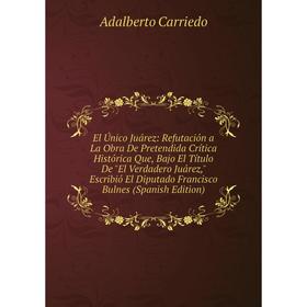 Книга El Único Juárez: Refutación a La Obra De Pretendida Crítica Histórica Que, Bajo El Título De El Verdadero Juárez, Escribió El Diputado Francisco
Книга El Único Juárez: Refutación a La Obra De Pretendida Crítica Histórica Que, Bajo El Título De El Verdadero Juárez, Escribió El Diputado Francisco