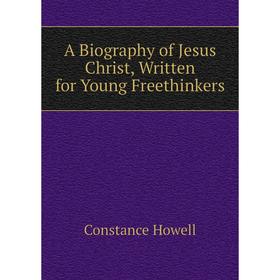 Книга A Biography of Jesus Christ, Written for Young Freethinkers. Constance Howell
Книга A Biography of Jesus Christ, Written for Young Freethinkers. Constance Howell