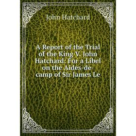 Книга A Report of the Trial of the King V. John Hatchard: For a Libel on the Aides-de-camp of Sir James Le
Книга A Report of the Trial of the King V. John Hatchard: For a Libel on the Aides-de-camp of Sir James Le