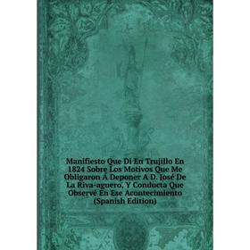 Книга Manifiesto Que Di En Trujillo En 1824 Sobre Los Motivos Que Me Obligaron Á Deponer A D José De La Riva-aguero, Y Conducta Que Observé En Ese Aco
Книга Manifiesto Que Di En Trujillo En 1824 Sobre Los Motivos Que Me Obligaron Á Deponer A D José De La Riva-aguero, Y Conducta Que Observé En Ese Aco