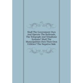 Книга Shall The Government Own And Operate The Railroads, The Telegraph And Telephone Systems Shall The Municipalities Own Their Own Utilities The N
Книга Shall The Government Own And Operate The Railroads, The Telegraph And Telephone Systems Shall The Municipalities Own Their Own Utilities The N