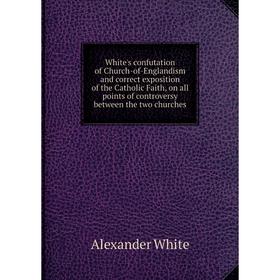 Книга White's confutation of Church-of-Englandism and correct exposition of the Catholic Faith, on all points of controversy between the two churches 
Книга White's confutation of Church-of-Englandism and correct exposition of the Catholic Faith, on all points of controversy between the two churches