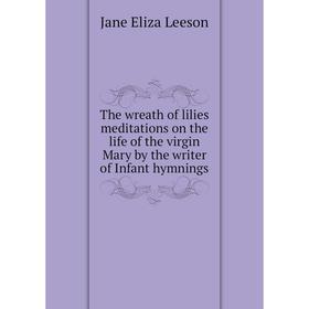 Книга The wreath of lilies meditations on the life of the virgin Mary by the writer of Infant hymnings 
Книга The wreath of lilies meditations on the life of the virgin Mary by the writer of Infant hymnings