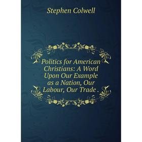 Книга Politics for American Christians: A Word Upon Our Example as a Nation, Our Labour, Our Trade .
Книга Politics for American Christians: A Word Upon Our Example as a Nation, Our Labour, Our Trade .
