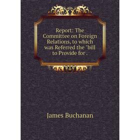 Книга Report: The Committee on Foreign Relations, to which was Referred the bill to Provide for.
Книга Report: The Committee on Foreign Relations, to which was Referred the bill to Provide for.