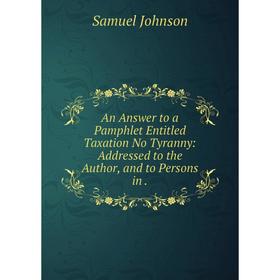 Книга An Answer to a Pamphlet Entitled Taxation No Tyranny: Addressed to the Author, and to Persons in. Samuel Johnson
Книга An Answer to a Pamphlet Entitled Taxation No Tyranny: Addressed to the Author, and to Persons in. Samuel Johnson