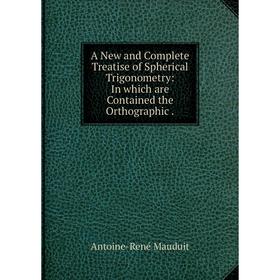 Книга A New and Complete Treatise of Spherical Trigonometry: In which are Contained the Orthographic. Antoine-René Mauduit
Книга A New and Complete Treatise of Spherical Trigonometry: In which are Contained the Orthographic. Antoine-René Mauduit