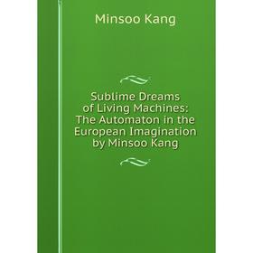 Книга Sublime Dreams of Living Machines: The Automaton in the European Imagination by Minsoo Kang. Minsoo Kang
Книга Sublime Dreams of Living Machines: The Automaton in the European Imagination by Minsoo Kang. Minsoo Kang