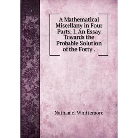 Книга A Mathematical Miscellany in Four Parts: I. An Essay Towards the Probable Solution of the Forty. Nathaniel Whittemore
Книга A Mathematical Miscellany in Four Parts: I. An Essay Towards the Probable Solution of the Forty. Nathaniel Whittemore