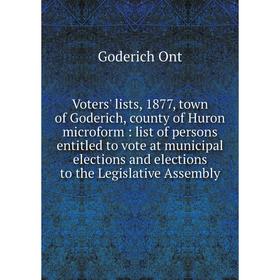 Книга Voters' lists, 1877, town of Goderich, county of Huron microform: list of persons entitled to vote at municipal elections and elections to the L
Книга Voters' lists, 1877, town of Goderich, county of Huron microform: list of persons entitled to vote at municipal elections and elections to the L