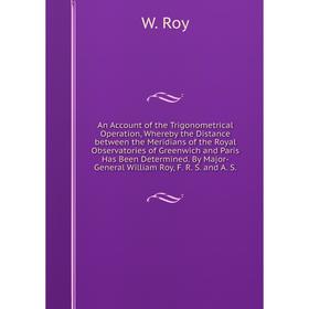 An Account of the Trigonometrical Operation, Whereby the Distance between the Meridians of the Royal Observatories of Greenwich and Paris Has Been Det
An Account of the Trigonometrical Operation, Whereby the Distance between the Meridians of the Royal Observatories of Greenwich and Paris Has Been Det