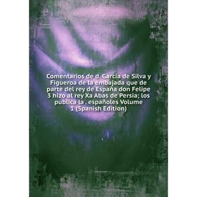 Книга Comentarios de d. Garcia de Silva y Figueroa de la embajada que de parte del rey de España don Felipe 3 hizo al rey Xa Abas de Persia los public
Книга Comentarios de d. Garcia de Silva y Figueroa de la embajada que de parte del rey de España don Felipe 3 hizo al rey Xa Abas de Persia los public