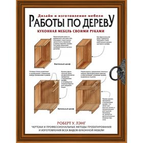 

Работы по дереву. Кухонная мебель своими руками. Чертежи и профессиональные методы конструирования и дизайна всех видов кухонной мебели