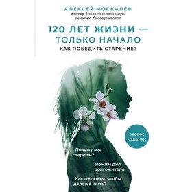 

120 лет жизни – только начало. Как победить старение 2 издание. Москалев А. А.