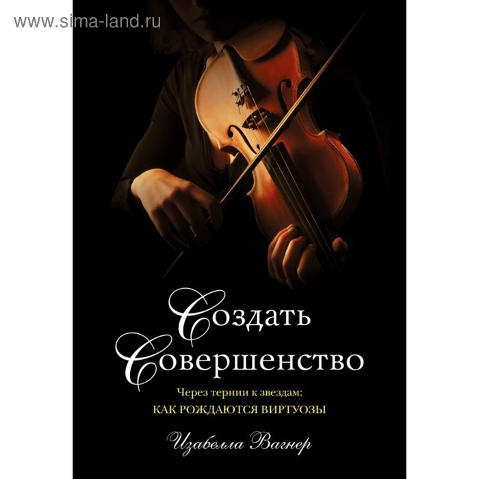 Создать совершенство. Через тернии к звездам: как рождаются виртуозы. Вагнер И.