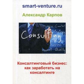 

Консалтинговый бизнес: как заработать на консалтинге. Карпов А. Е.