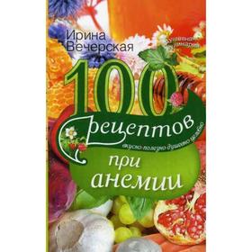 

100 рецептов при анемии. Вкусно, полезно, душевно, целебно. Вечерская И.