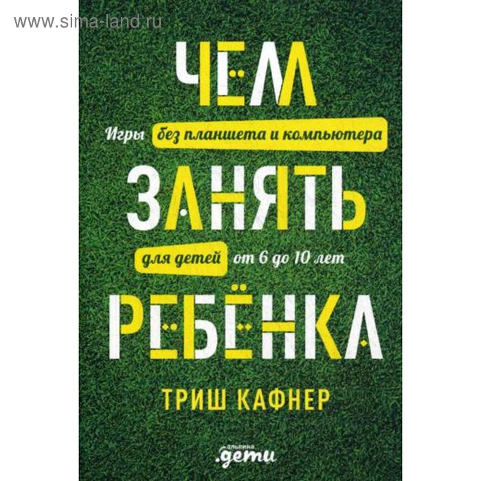 Чем занять ребенка: Игры без планшета и компьютера для детей от 6 до 10 лет. Кафнер Т.
