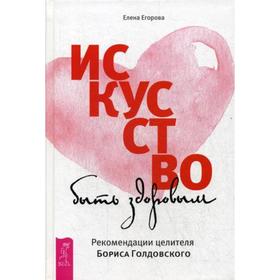 

Искусство быть здоровым. Рекомендации целителя Бориса Голдовского. Егорова Е.