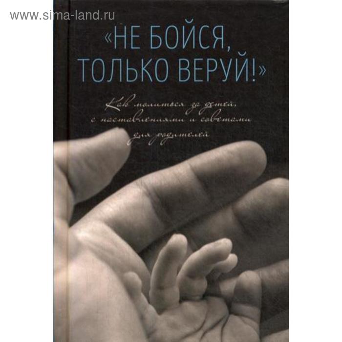 

Не бойся, только веруй! Как молиться за детей, с наставлениями и советами для родителей