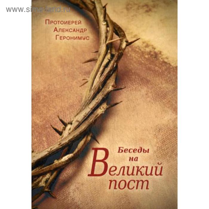 Беседы на Великий Пост. Геронимус А., протоиерей протоиерей игорь гагарин гореть а не тлеть великий пост и пасха в жизни христианина