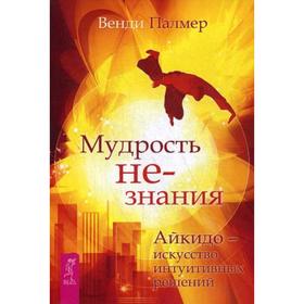 

Мудрость не-знания. Айкидо - искусство интуитивных решений. Палмер В.