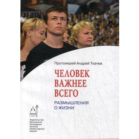 

Человек важнее всего. Размышления о жизни. Ткачев А., протоиерей