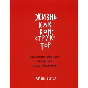 

Жизнь как конструктор. Выдели главное, убери лишнее и создай жизнь, которая тебя вдохновляет. Берсел А.