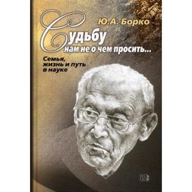 

Судьбу нам не о чем просить... Семья, жизнь и путь в науке. Борко Ю.А