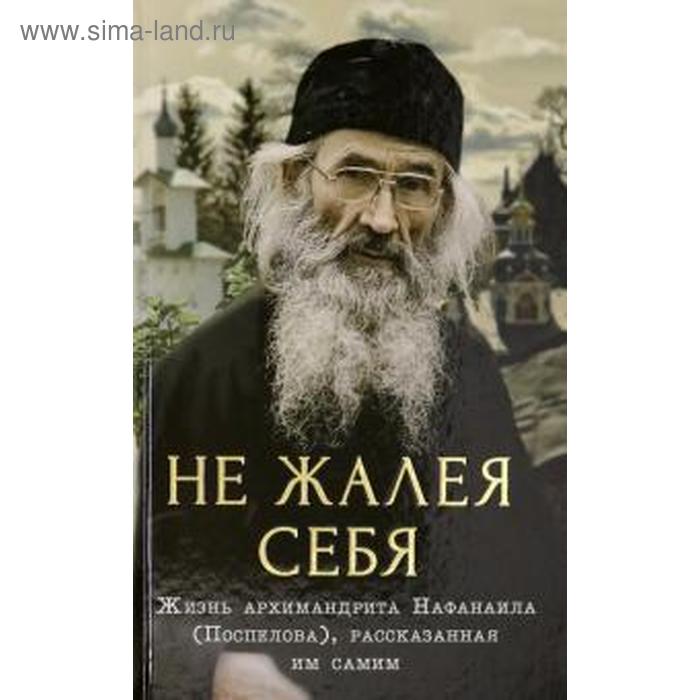 

Не жалея себя. Жизнь архимандрита Нафанаила (Поспелов), рассказанная им самим