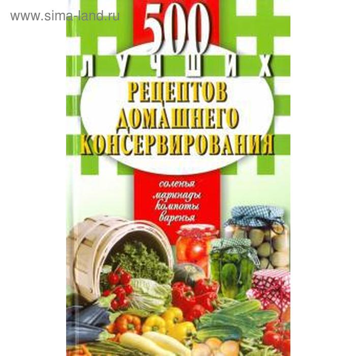 

500 лучших рецептов домашнего консервирования. Соленья, маринады, компоты, варенья