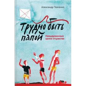 

Трудно быть папой. Невыдуманные уроки отцовства