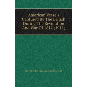 

Книга American Vessels Captured By The British During The Revolution and War of 1812 (1911). Nova Scotia Vice-Admiralty Court