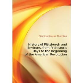 

Книга History of Pittsburgh and Environs, from Prehistoric Days to the Beginning of the American Revolution. Fleming George Thornton