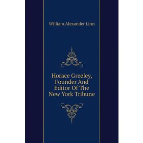 

Книга Horace Greeley, Founder and Editor of The New York Tribune. William Alexander Linn