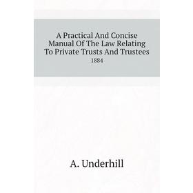 

Книга A practical and Concise manual of The Law Relating To Private Trusts and Trustees 1884. A. Underhill