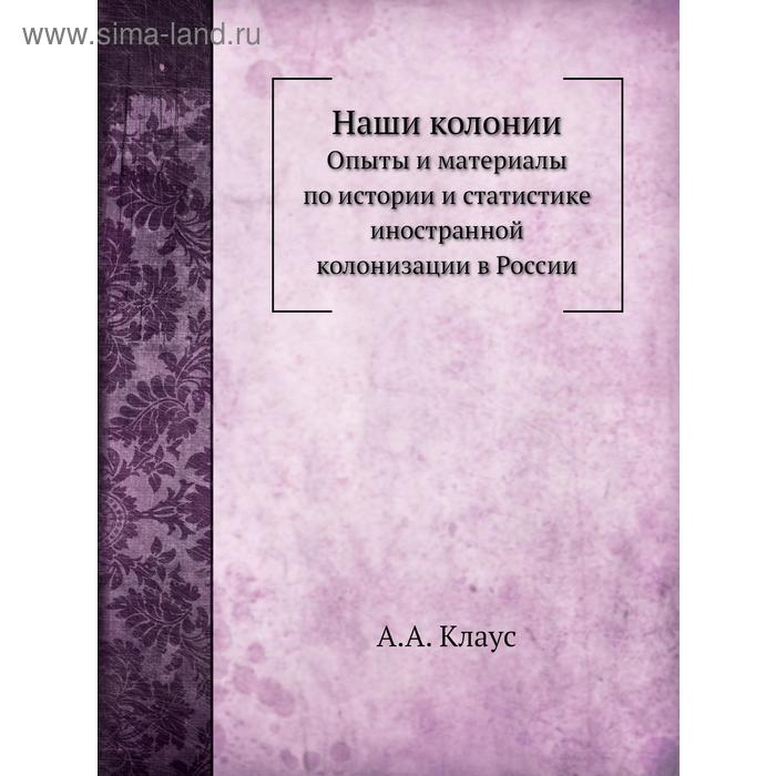 Наши колонииОпыты и материалы по истории и статистике иностранной колонизации в России. А. А. Клаус