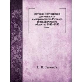 

История полувековой деятельности императорского Русского географического общества 1845– 1895. Часть 1. П. П. Семенов