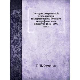 

История полувековой деятельности императорского Русского географического общества 1845– 1895. Часть 3. П. П. Семенов