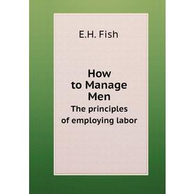 

Книга How to Manage MenThe principles of employing labor. E. H. Fish