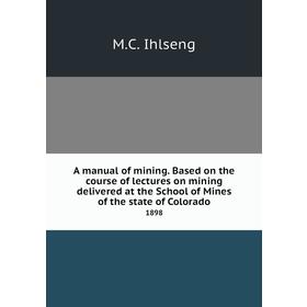 

Книга A manual of mining. Based on the course of lectures on mining delivered at the School of Mines of the state of Colorado 1898. M. C. Ihlseng