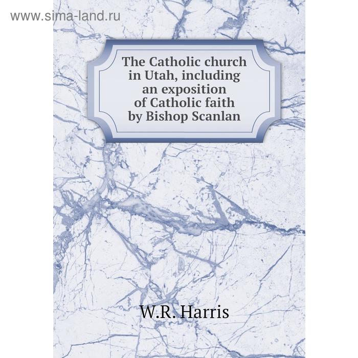 фото The catholic church in utah, including an exposition of catholic faith by bishop scanlan. w. r. harris книга по требованию