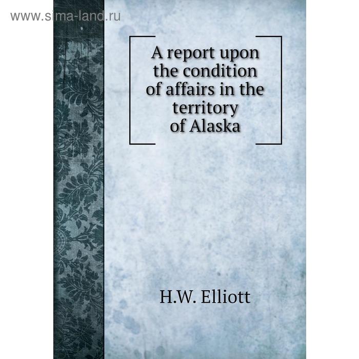 фото A report upon the condition of affairs in the territory of alaska. h. w. elliott книга по требованию